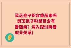 灵芝孢子粉含番茄素吗_灵芝孢子粉是否含有番茄素？深入探讨两者成分关系)