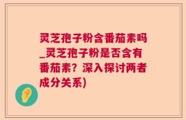 灵芝孢子粉含番茄素吗_灵芝孢子粉是否含有番茄素？深入探讨两者成分关系)