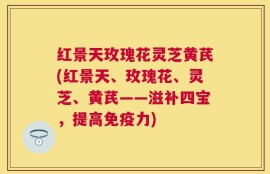 红景天玫瑰花灵芝黄芪(红景天、玫瑰花、灵芝、黄芪——滋补四宝，提高免疫力)
