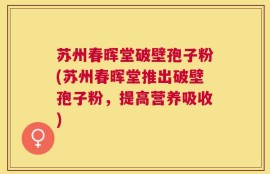 苏州春晖堂破壁孢子粉(苏州春晖堂推出破壁孢子粉，提高营养吸收)