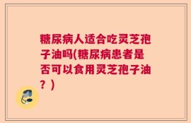 糖尿病人适合吃灵芝孢子油吗(糖尿病患者是否可以食用灵芝孢子油？)