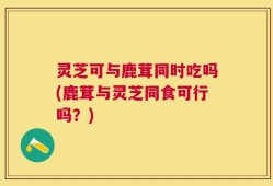 灵芝可与鹿茸同时吃吗(鹿茸与灵芝同食可行吗？)