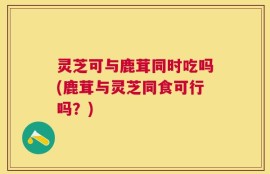 灵芝可与鹿茸同时吃吗(鹿茸与灵芝同食可行吗？)