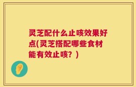 灵芝配什么止咳效果好点(灵芝搭配哪些食材能有效止咳？)