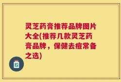 灵芝药膏推荐品牌图片大全(推荐几款灵芝药膏品牌，保健去痘常备之选)