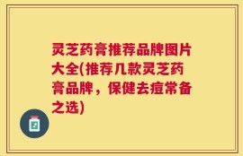 灵芝药膏推荐品牌图片大全(推荐几款灵芝药膏品牌，保健去痘常备之选)