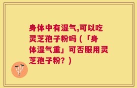 身体中有湿气,可以吃灵芝孢子粉吗 (「身体湿气重」可否服用灵芝孢子粉？)