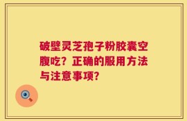破壁灵芝孢子粉胶囊空腹吃？正确的服用方法与注意事项？