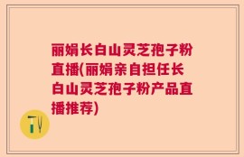 丽娟长白山灵芝孢子粉直播(丽娟亲自担任长白山灵芝孢子粉产品直播推荐)