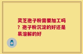 灵芝孢子粉需要加工吗？孢子粉沉淀的好还是易溶解的好