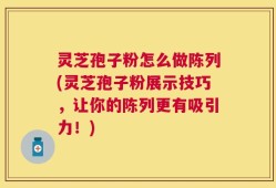 灵芝孢子粉怎么做陈列(灵芝孢子粉展示技巧，让你的陈列更有吸引力！)