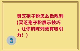 灵芝孢子粉怎么做陈列(灵芝孢子粉展示技巧，让你的陈列更有吸引力！)