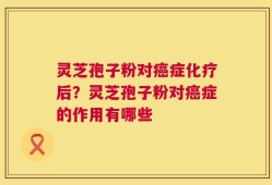 灵芝孢子粉对癌症化疗后？灵芝孢子粉对癌症的作用有哪些