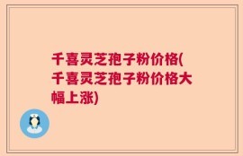 千喜灵芝孢子粉价格(千喜灵芝孢子粉价格大幅上涨)