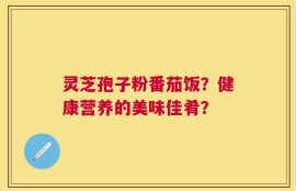 灵芝孢子粉番茄饭？健康营养的美味佳肴？