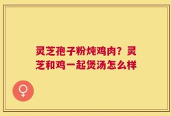 灵芝孢子粉炖鸡肉？灵芝和鸡一起煲汤怎么样