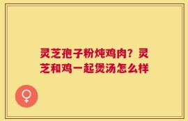 灵芝孢子粉炖鸡肉？灵芝和鸡一起煲汤怎么样