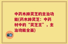 中药木蹄灵芝的主治功能(药木蹄灵芝：中药材中的“灵芝王”，主治功能全面)