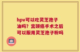 hpv可以吃灵芝孢子油吗？宫颈癌手术之后可以服用灵芝孢子粉吗