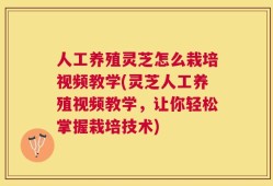 人工养殖灵芝怎么栽培视频教学(灵芝人工养殖视频教学，让你轻松掌握栽培技术)