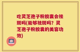 吃灵芝孢子粉胶囊会祛斑吗(能够祛斑吗？灵芝孢子粉胶囊的美容功效)