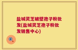盐城灵芝破壁孢子粉批发(盐城灵芝孢子粉批发销售中心)