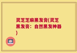 灵芝芝麻黑发膏(灵芝黑发膏：自然黑发神器)