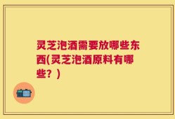灵芝泡酒需要放哪些东西(灵芝泡酒原料有哪些？)