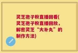 灵芝孢子粉直播回看(灵芝孢子粉直播回放，解密灵芝“大补丸”的制作方法)