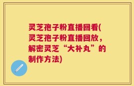 灵芝孢子粉直播回看(灵芝孢子粉直播回放，解密灵芝“大补丸”的制作方法)