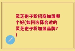 灵芝孢子粉招商加盟哪个好(如何选择合适的灵芝孢子粉加盟品牌？)