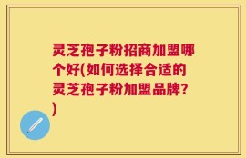 灵芝孢子粉招商加盟哪个好(如何选择合适的灵芝孢子粉加盟品牌？)