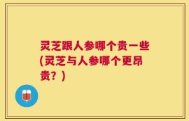 灵芝跟人参哪个贵一些(灵芝与人参哪个更昂贵？)