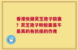 香港悦健灵芝孢子胶囊？灵芝孢子粉胶囊是不是真的有抗癌的作用