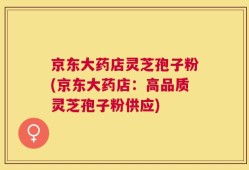 京东大药店灵芝孢子粉(京东大药店：高品质灵芝孢子粉供应)