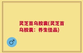 灵芝首乌胶囊(灵芝首乌胶囊：养生佳品)