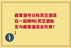 鹿茸酒可以和灵芝酒混在一起喝吗(灵芝酒能否与鹿茸酒混合饮用？)