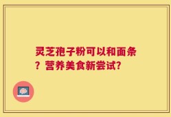灵芝孢子粉可以和面条？营养美食新尝试？