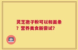 灵芝孢子粉可以和面条？营养美食新尝试？