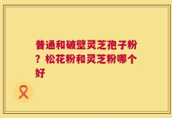 普通和破壁灵芝孢子粉？松花粉和灵芝粉哪个好
