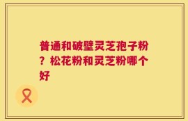 普通和破壁灵芝孢子粉？松花粉和灵芝粉哪个好