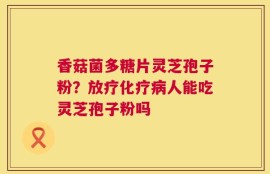 香菇菌多糖片灵芝孢子粉？放疗化疗病人能吃灵芝孢子粉吗
