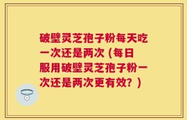 破壁灵芝孢子粉每天吃一次还是两次 (每日服用破壁灵芝孢子粉一次还是两次更有效？)