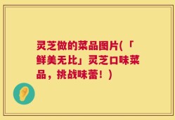 灵芝做的菜品图片(「鲜美无比」灵芝口味菜品，挑战味蕾！)