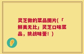 灵芝做的菜品图片(「鲜美无比」灵芝口味菜品，挑战味蕾！)