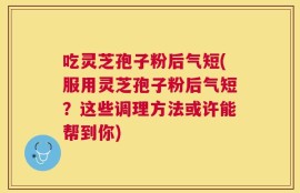 吃灵芝孢子粉后气短(服用灵芝孢子粉后气短？这些调理方法或许能帮到你)