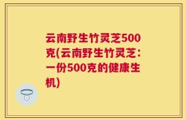云南野生竹灵芝500克(云南野生竹灵芝：一份500克的健康生机)