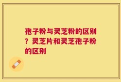 孢子粉与灵芝粉的区别？灵芝片和灵芝孢子粉的区别