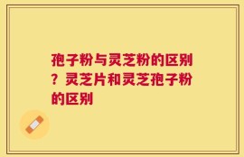 孢子粉与灵芝粉的区别？灵芝片和灵芝孢子粉的区别
