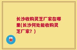 长沙收购灵芝厂家在哪里(长沙何处能收购灵芝厂家？)